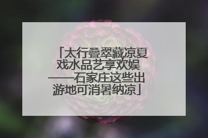 太行叠翠藏凉夏 戏水品艺享欢娱——石家庄这些出游地可消暑纳凉
