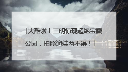太酷啦！三明惊现超绝宝藏公园，拍照遛娃两不误！