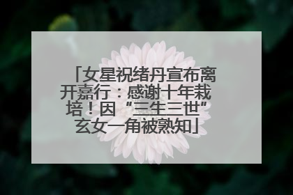女星祝绪丹宣布离开嘉行：感谢十年栽培！因“三生三世”玄女一角被熟知