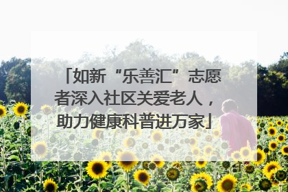 如新“乐善汇”志愿者深入社区关爱老人，助力健康科普进万家