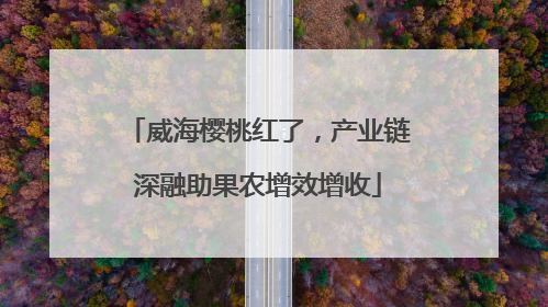 威海樱桃红了，产业链深融助果农增效增收