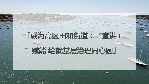 威海高区田和街道：“宣讲+”赋能 绘就基层治理同心圆