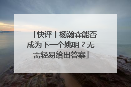 快评丨杨瀚森能否成为下一个姚明？无需轻易给出答案