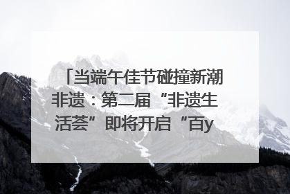 当端午佳节碰撞新潮非遗：第二届“非遗生活荟”即将开启“百young”新章