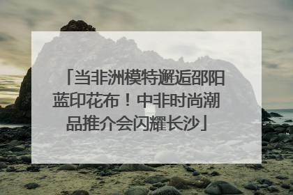 当非洲模特邂逅邵阳蓝印花布！中非时尚潮品推介会闪耀长沙