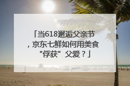 当618邂逅父亲节，京东七鲜如何用美食“俘获”父爱？