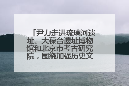 尹力走进琉璃河遗址、大葆台遗址博物馆和北京市考古研究院，围绕加强历史文化名城保护调研