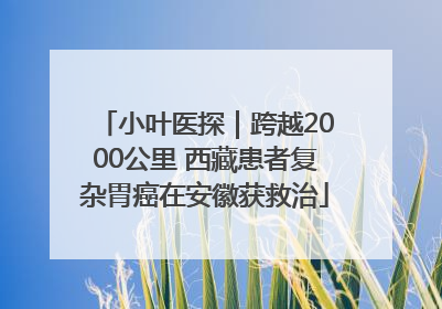 小叶医探｜跨越2000公里 西藏患者复杂胃癌在安徽获救治