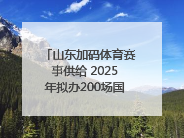 山东加码体育赛事供给 2025年拟办200场国家级以上赛事