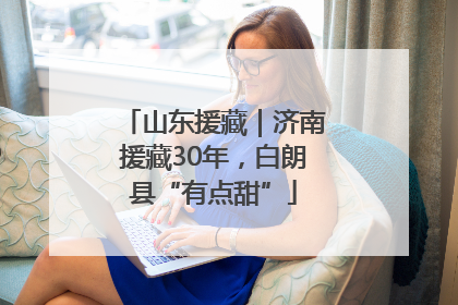 山东援藏｜济南援藏30年，白朗县“有点甜”