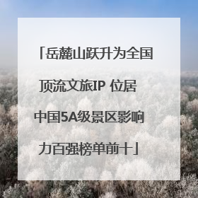 岳麓山跃升为全国顶流文旅IP 位居中国5A级景区影响力百强榜单前十