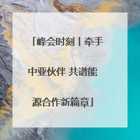 峰会时刻丨牵手中亚伙伴 共谱能源合作新篇章