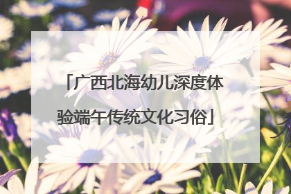 广西北海幼儿深度体验端午传统文化习俗