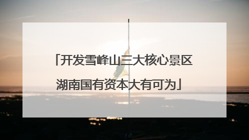 开发雪峰山三大核心景区 湖南国有资本大有可为
