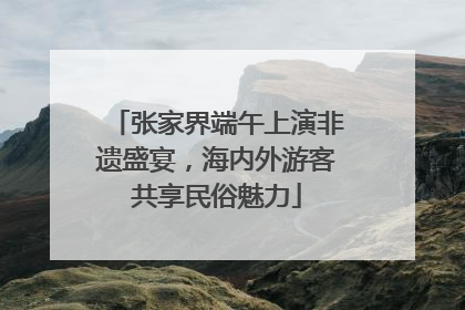 张家界端午上演非遗盛宴，海内外游客共享民俗魅力