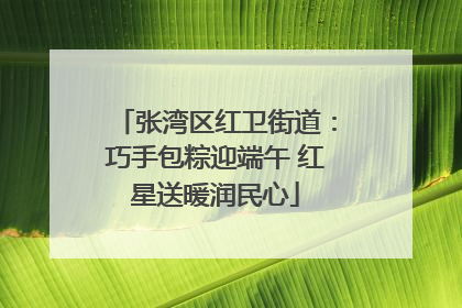 张湾区红卫街道：巧手包粽迎端午 红星送暖润民心