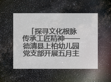 探寻文化根脉 传承工匠精神——德清县上柏幼儿园党支部开展五月主题党日活动
