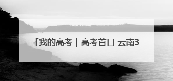 我的高考｜高考首日 云南38.24万名考生奔赴考场