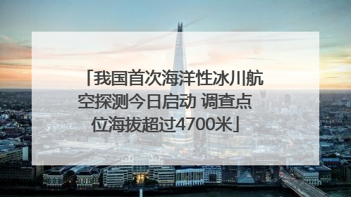 我国首次海洋性冰川航空探测今日启动 调查点位海拔超过4700米