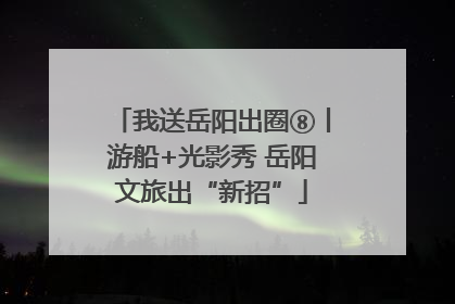 我送岳阳出圈⑧丨游船+光影秀 岳阳文旅出“新招”