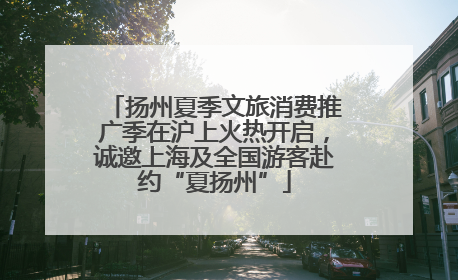 扬州夏季文旅消费推广季在沪上火热开启，诚邀上海及全国游客赴约“夏扬州”
