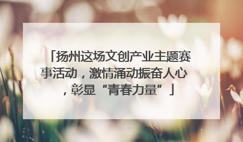 扬州这场文创产业主题赛事活动，激情涌动振奋人心，彰显“青春力量”