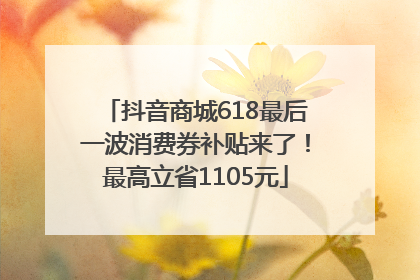抖音商城618最后一波消费券补贴来了！最高立省1105元
