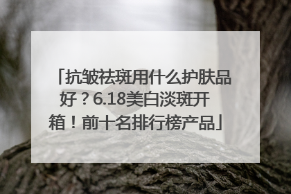 抗皱祛斑用什么护肤品好？6.18美白淡斑开箱！前十名排行榜产品