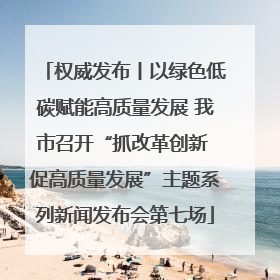权威发布丨以绿色低碳赋能高质量发展 我市召开“抓改革创新 促高质量发展”主题系列新闻发布会第七场