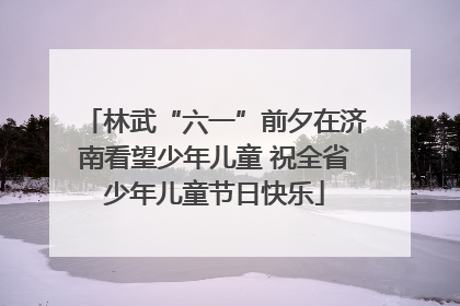 林武“六一”前夕在济南看望少年儿童 祝全省少年儿童节日快乐