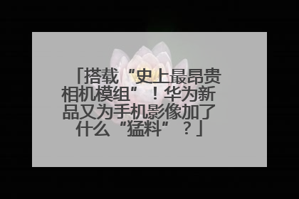 搭载“史上最昂贵相机模组”！华为新品又为手机影像加了什么“猛料”？