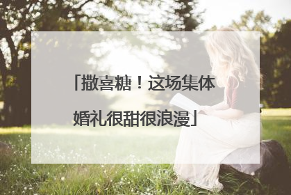 撒喜糖！这场集体婚礼很甜很浪漫