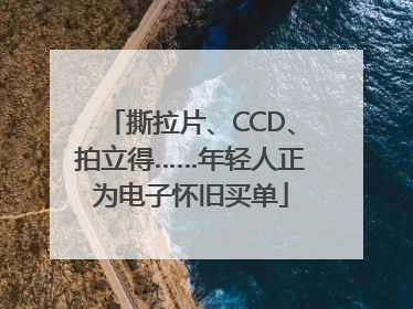 撕拉片、CCD、拍立得……年轻人正为电子怀旧买单