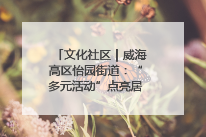 文化社区｜威海高区怡园街道：“多元活动”点亮居民“多彩生活”