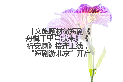 文旅题材微短剧《舟楫千里号歌来》《祈安澜》接连上线，“短剧游北京”开启大运河文化之旅