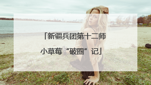 新疆兵团第十二师小草莓“破圈”记