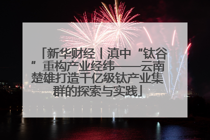 新华财经丨滇中“钛谷”重构产业经纬——云南楚雄打造千亿级钛产业集群的探索与实践