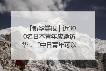 新华鲜报｜近300名日本青年应邀访华：“中日青年可以创造更好的未来”