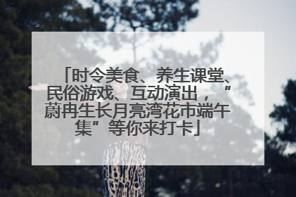 时令美食、养生课堂、民俗游戏、互动演出，“蔚冉生长月亮湾花市端午集”等你来打卡