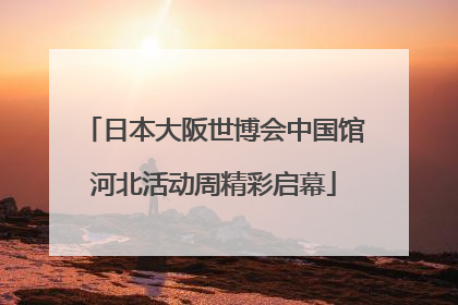 日本大阪世博会中国馆河北活动周精彩启幕