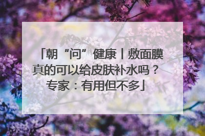 朝“问”健康丨敷面膜真的可以给皮肤补水吗？专家：有用但不多