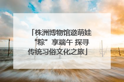 株洲博物馆邀萌娃“粽”享端午 探寻传统习俗文化之旅