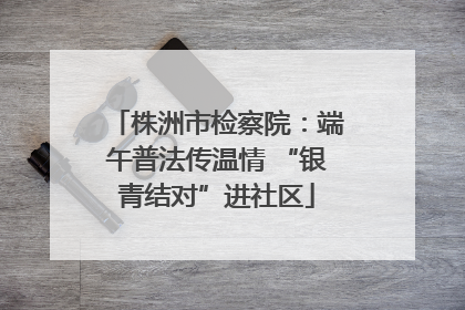 株洲市检察院：端午普法传温情 “银青结对”进社区