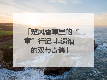 楚风香草里的“童”行记 非遗馆的双节奇遇
