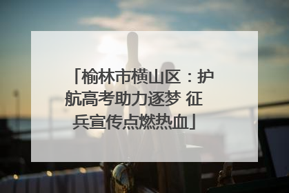 榆林市横山区：护航高考助力逐梦 征兵宣传点燃热血