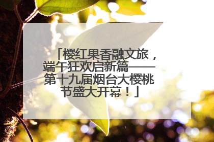樱红果香融文旅，端午狂欢启新篇——第十九届烟台大樱桃节盛大开幕！