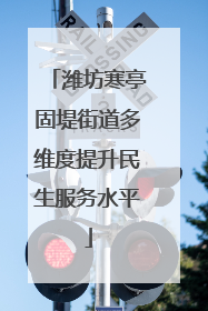 潍坊寒亭固堤街道多维度提升民生服务水平