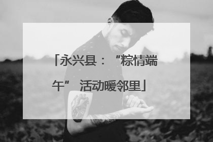 永兴县：“粽情端午” 活动暖邻里