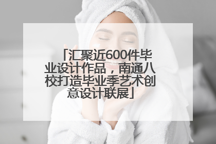 汇聚近600件毕业设计作品，南通八校打造毕业季艺术创意设计联展