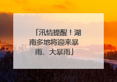 汛情提醒！湖南多地将迎来暴雨、大暴雨